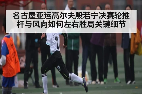 名古屋亚运高尔夫殷若宁决赛轮推杆与风向如何左右胜局关键细节