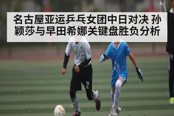 名古屋亚运乒乓女团中日对决 孙颖莎与早田希娜关键盘胜负分析