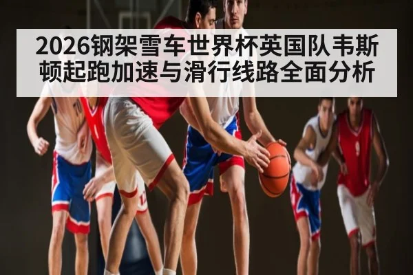 2026钢架雪车世界杯英国队韦斯顿起跑加速与滑行线路全面分析
